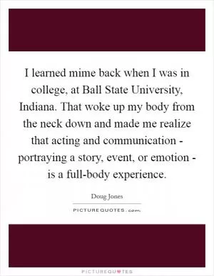 I learned mime back when I was in college, at Ball State University, Indiana. That woke up my body from the neck down and made me realize that acting and communication - portraying a story, event, or emotion - is a full-body experience Picture Quote #1