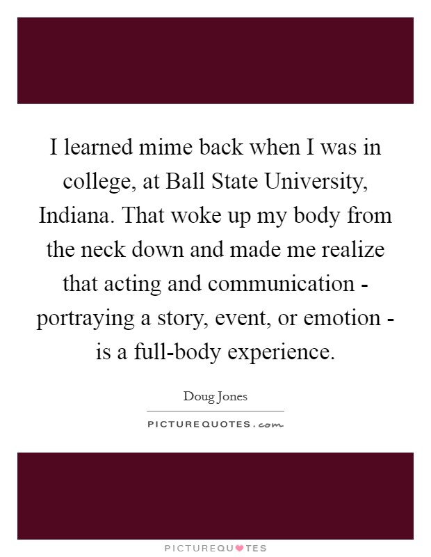 I learned mime back when I was in college, at Ball State University, Indiana. That woke up my body from the neck down and made me realize that acting and communication - portraying a story, event, or emotion - is a full-body experience. Picture Quote #1
