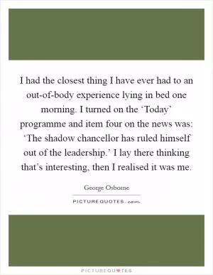 I had the closest thing I have ever had to an out-of-body experience lying in bed one morning. I turned on the ‘Today’ programme and item four on the news was: ‘The shadow chancellor has ruled himself out of the leadership.’ I lay there thinking that’s interesting, then I realised it was me Picture Quote #1