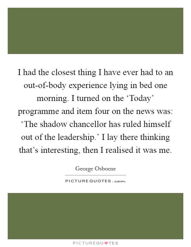 I had the closest thing I have ever had to an out-of-body experience lying in bed one morning. I turned on the ‘Today' programme and item four on the news was: ‘The shadow chancellor has ruled himself out of the leadership.' I lay there thinking that's interesting, then I realised it was me. Picture Quote #1