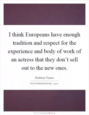 I think Europeans have enough tradition and respect for the experience and body of work of an actress that they don’t sell out to the new ones Picture Quote #1