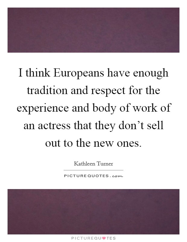 I think Europeans have enough tradition and respect for the experience and body of work of an actress that they don't sell out to the new ones. Picture Quote #1
