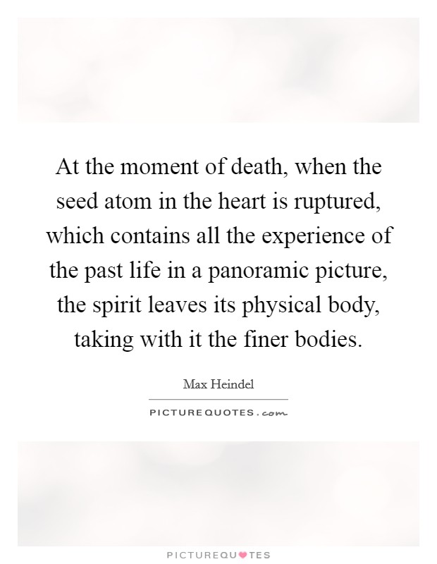 At the moment of death, when the seed atom in the heart is ruptured, which contains all the experience of the past life in a panoramic picture, the spirit leaves its physical body, taking with it the finer bodies. Picture Quote #1