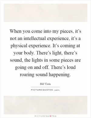 When you come into my pieces, it’s not an intellectual experience, it’s a physical experience. It’s coming at your body. There’s light, there’s sound, the lights in some pieces are going on and off. There’s loud roaring sound happening Picture Quote #1