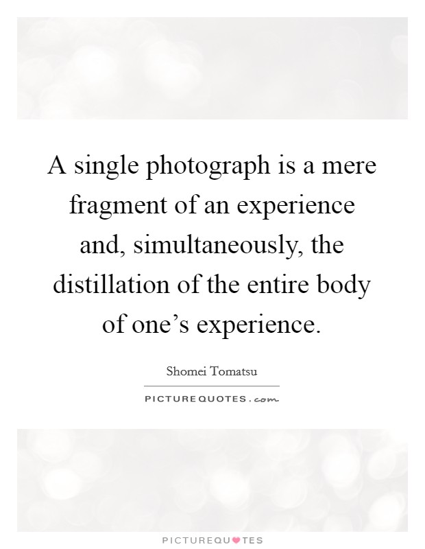 A single photograph is a mere fragment of an experience and, simultaneously, the distillation of the entire body of one's experience. Picture Quote #1