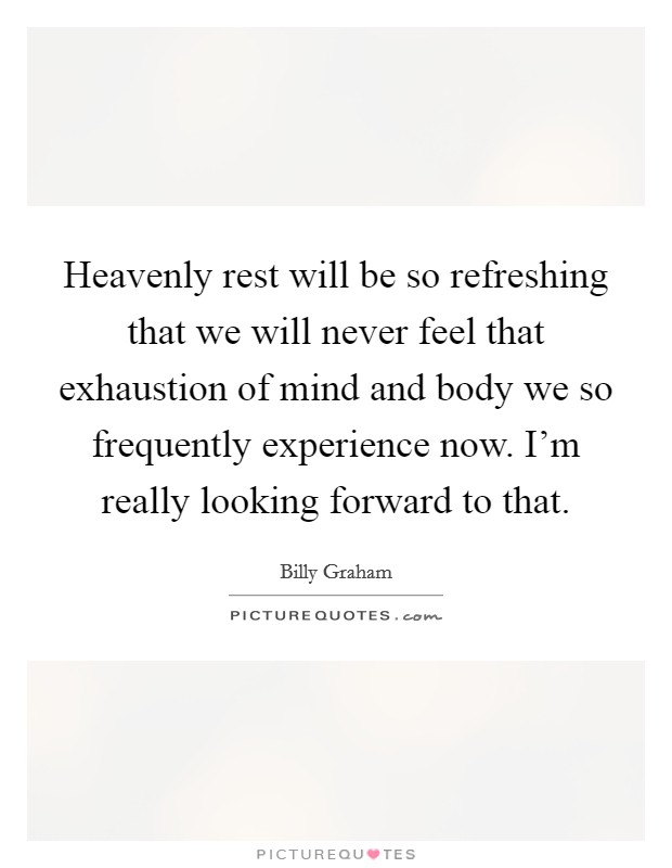 Heavenly rest will be so refreshing that we will never feel that exhaustion of mind and body we so frequently experience now. I'm really looking forward to that. Picture Quote #1