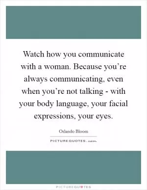 Watch how you communicate with a woman. Because you’re always communicating, even when you’re not talking - with your body language, your facial expressions, your eyes Picture Quote #1