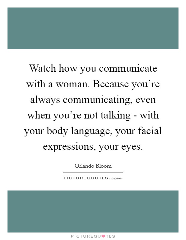 Watch how you communicate with a woman. Because you're always communicating, even when you're not talking - with your body language, your facial expressions, your eyes. Picture Quote #1