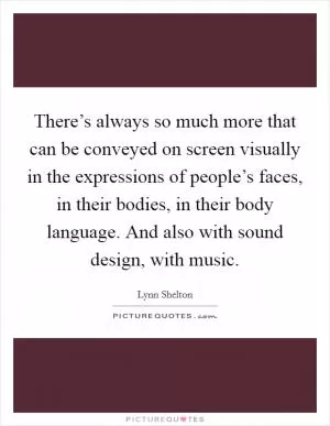There’s always so much more that can be conveyed on screen visually in the expressions of people’s faces, in their bodies, in their body language. And also with sound design, with music Picture Quote #1