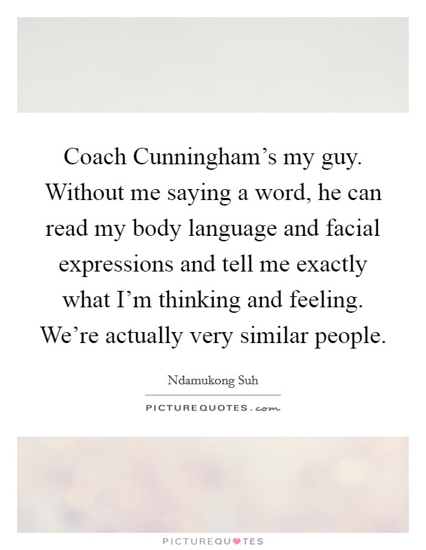 Coach Cunningham's my guy. Without me saying a word, he can read my body language and facial expressions and tell me exactly what I'm thinking and feeling. We're actually very similar people. Picture Quote #1