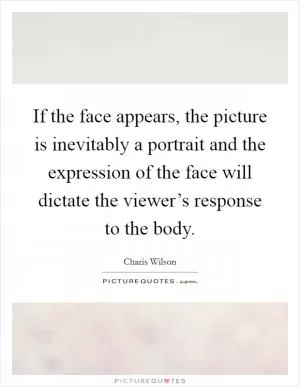 If the face appears, the picture is inevitably a portrait and the expression of the face will dictate the viewer’s response to the body Picture Quote #1