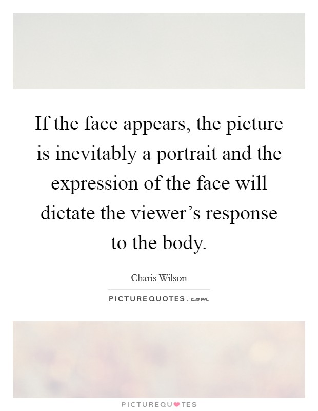 If the face appears, the picture is inevitably a portrait and the expression of the face will dictate the viewer's response to the body. Picture Quote #1
