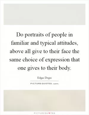 Do portraits of people in familiar and typical attitudes, above all give to their face the same choice of expression that one gives to their body Picture Quote #1