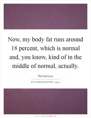 Now, my body fat runs around 18 percent, which is normal and, you know, kind of in the middle of normal, actually Picture Quote #1