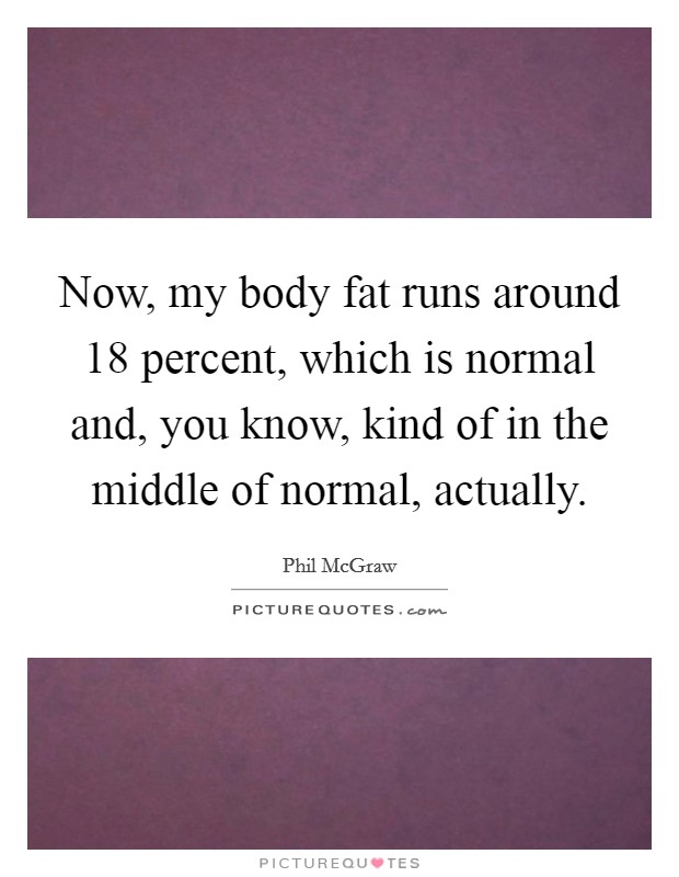 Now, my body fat runs around 18 percent, which is normal and, you know, kind of in the middle of normal, actually. Picture Quote #1