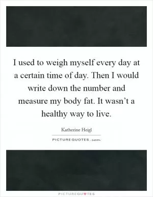 I used to weigh myself every day at a certain time of day. Then I would write down the number and measure my body fat. It wasn’t a healthy way to live Picture Quote #1