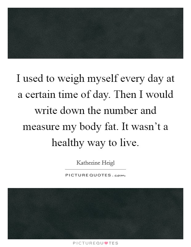 I used to weigh myself every day at a certain time of day. Then I would write down the number and measure my body fat. It wasn't a healthy way to live. Picture Quote #1
