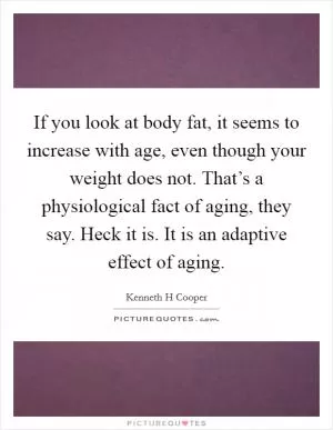 If you look at body fat, it seems to increase with age, even though your weight does not. That’s a physiological fact of aging, they say. Heck it is. It is an adaptive effect of aging Picture Quote #1
