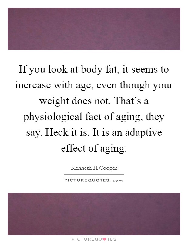 If you look at body fat, it seems to increase with age, even though your weight does not. That's a physiological fact of aging, they say. Heck it is. It is an adaptive effect of aging. Picture Quote #1