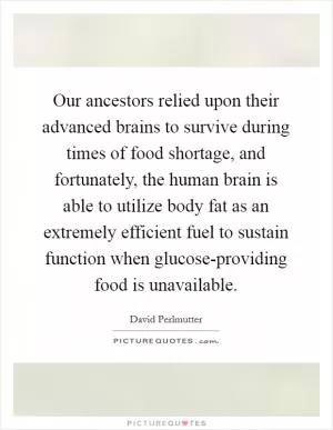 Our ancestors relied upon their advanced brains to survive during times of food shortage, and fortunately, the human brain is able to utilize body fat as an extremely efficient fuel to sustain function when glucose-providing food is unavailable Picture Quote #1