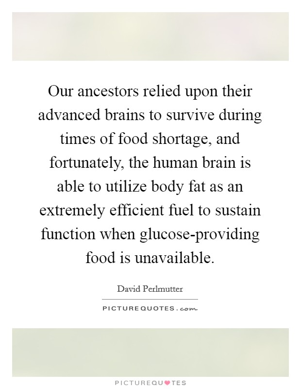 Our ancestors relied upon their advanced brains to survive during times of food shortage, and fortunately, the human brain is able to utilize body fat as an extremely efficient fuel to sustain function when glucose-providing food is unavailable. Picture Quote #1