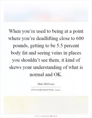 When you’re used to being at a point where you’re deadlifting close to 600 pounds, getting to be 5.5 percent body fat and seeing veins in places you shouldn’t see them, it kind of skews your understanding of what is normal and OK Picture Quote #1