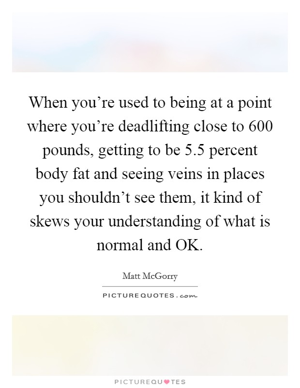 When you're used to being at a point where you're deadlifting close to 600 pounds, getting to be 5.5 percent body fat and seeing veins in places you shouldn't see them, it kind of skews your understanding of what is normal and OK. Picture Quote #1