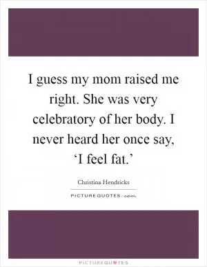 I guess my mom raised me right. She was very celebratory of her body. I never heard her once say, ‘I feel fat.’ Picture Quote #1