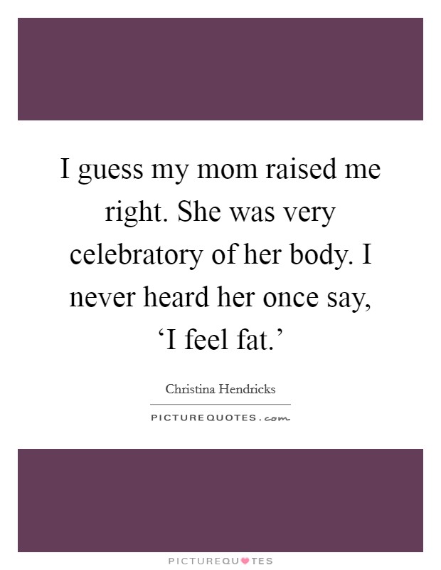 I guess my mom raised me right. She was very celebratory of her body. I never heard her once say, ‘I feel fat.' Picture Quote #1