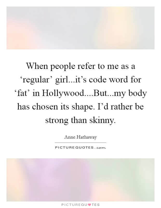 When people refer to me as a ‘regular' girl...it's code word for ‘fat' in Hollywood....But...my body has chosen its shape. I'd rather be strong than skinny. Picture Quote #1