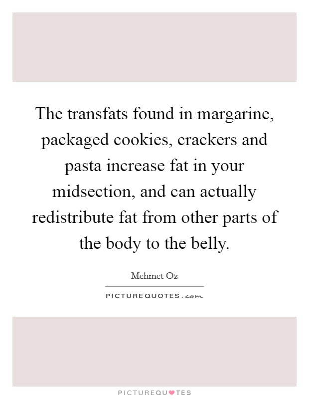 The transfats found in margarine, packaged cookies, crackers and pasta increase fat in your midsection, and can actually redistribute fat from other parts of the body to the belly. Picture Quote #1