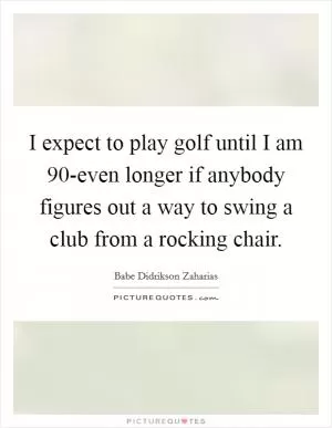 I expect to play golf until I am 90-even longer if anybody figures out a way to swing a club from a rocking chair Picture Quote #1