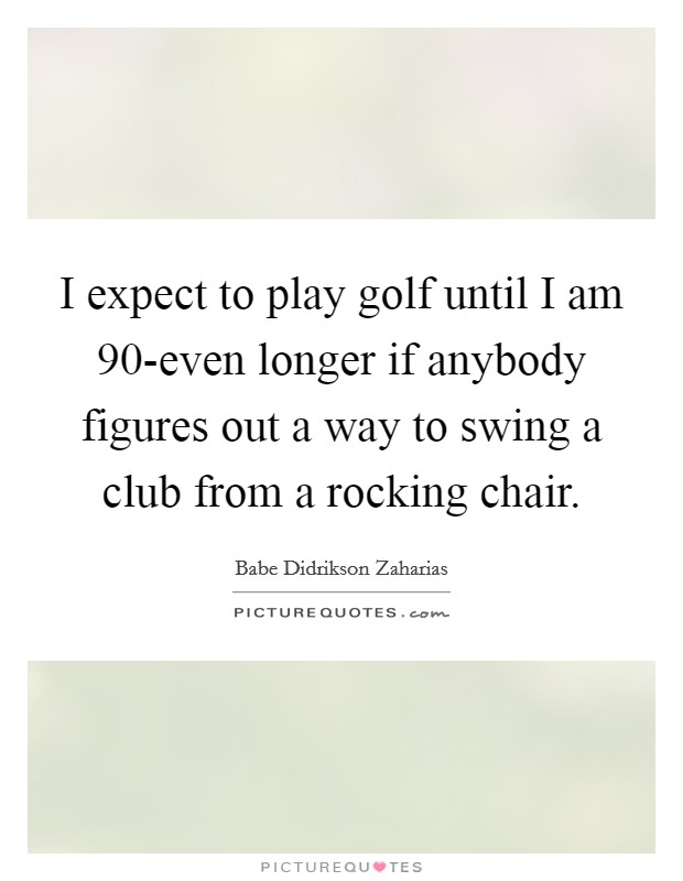 I expect to play golf until I am 90-even longer if anybody figures out a way to swing a club from a rocking chair. Picture Quote #1