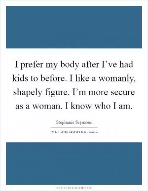 I prefer my body after I’ve had kids to before. I like a womanly, shapely figure. I’m more secure as a woman. I know who I am Picture Quote #1