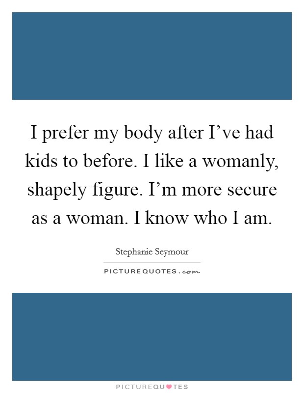 I prefer my body after I've had kids to before. I like a womanly, shapely figure. I'm more secure as a woman. I know who I am. Picture Quote #1