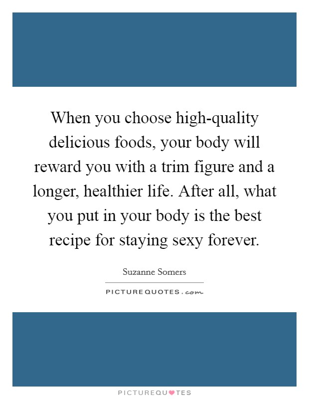 When you choose high-quality delicious foods, your body will reward you with a trim figure and a longer, healthier life. After all, what you put in your body is the best recipe for staying sexy forever. Picture Quote #1