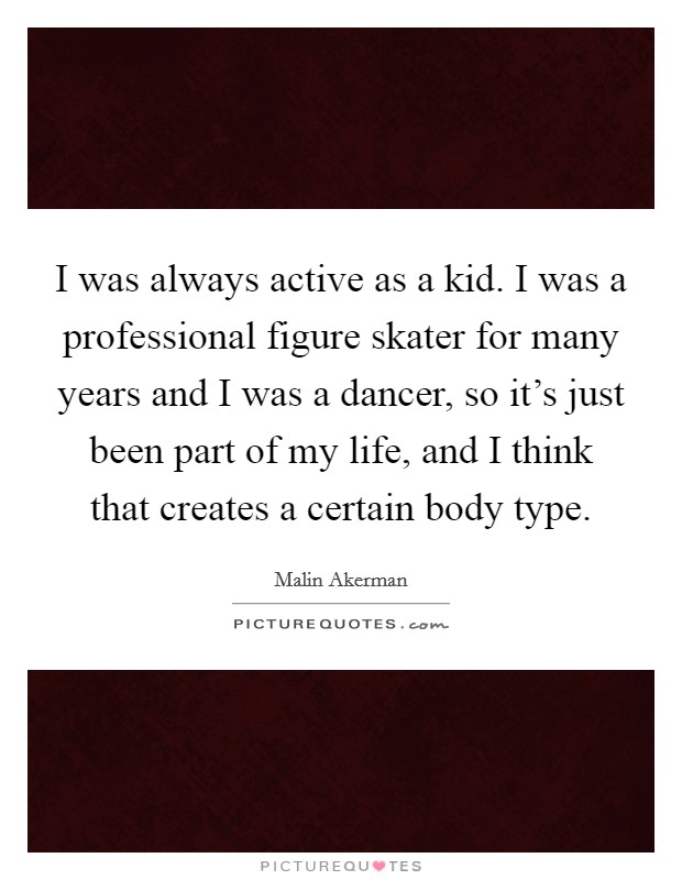I was always active as a kid. I was a professional figure skater for many years and I was a dancer, so it's just been part of my life, and I think that creates a certain body type. Picture Quote #1
