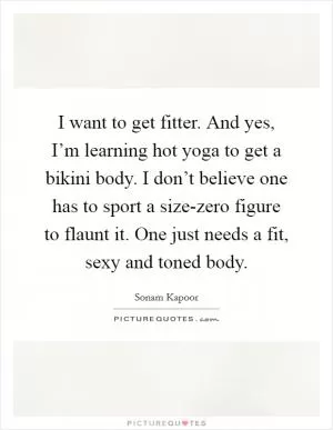 I want to get fitter. And yes, I’m learning hot yoga to get a bikini body. I don’t believe one has to sport a size-zero figure to flaunt it. One just needs a fit, sexy and toned body Picture Quote #1