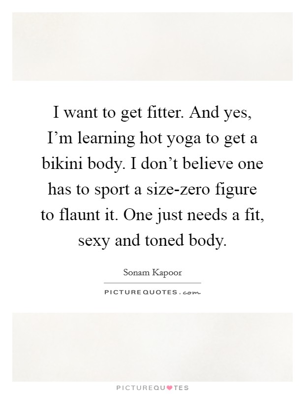 I want to get fitter. And yes, I'm learning hot yoga to get a bikini body. I don't believe one has to sport a size-zero figure to flaunt it. One just needs a fit, sexy and toned body. Picture Quote #1