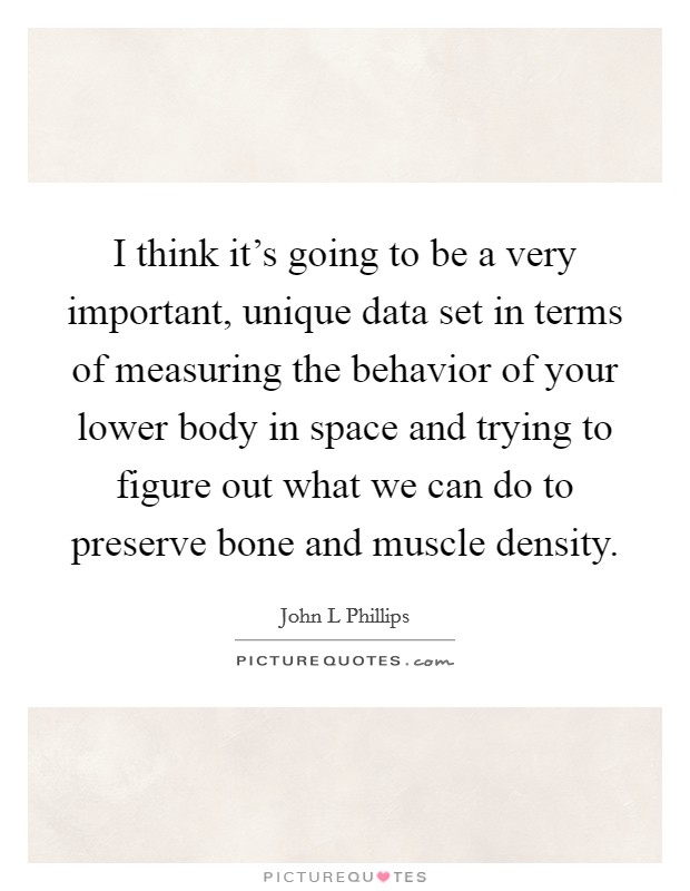 I think it's going to be a very important, unique data set in terms of measuring the behavior of your lower body in space and trying to figure out what we can do to preserve bone and muscle density. Picture Quote #1