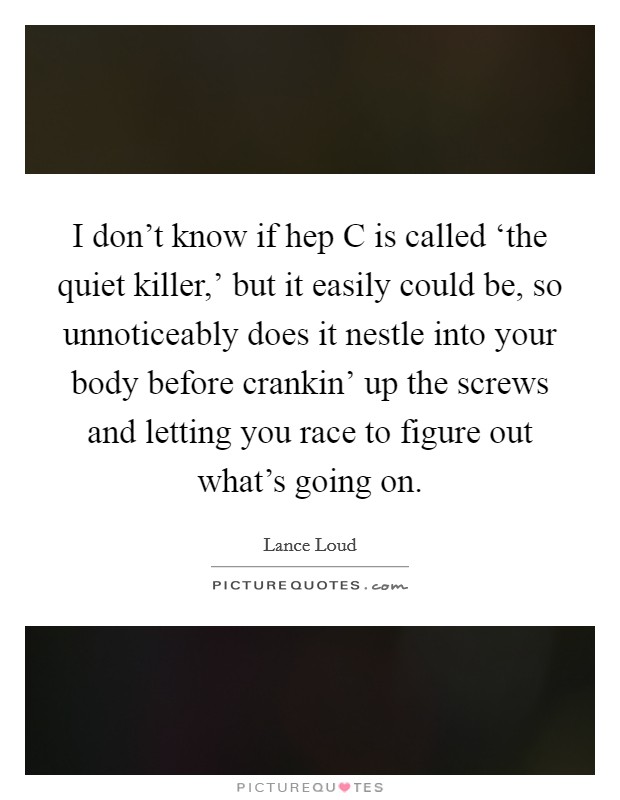 I don't know if hep C is called ‘the quiet killer,' but it easily could be, so unnoticeably does it nestle into your body before crankin' up the screws and letting you race to figure out what's going on. Picture Quote #1