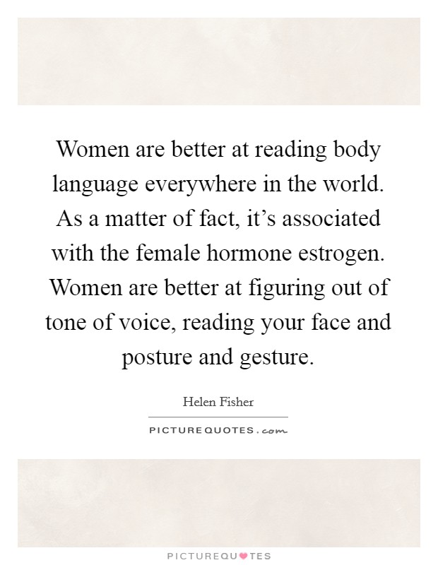Women are better at reading body language everywhere in the world. As a matter of fact, it's associated with the female hormone estrogen. Women are better at figuring out of tone of voice, reading your face and posture and gesture. Picture Quote #1