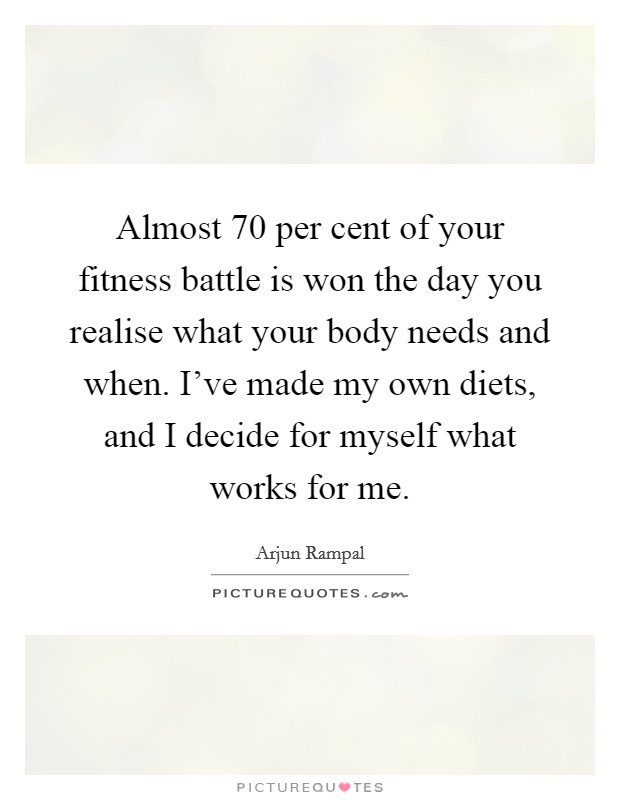 Almost 70 per cent of your fitness battle is won the day you realise what your body needs and when. I've made my own diets, and I decide for myself what works for me. Picture Quote #1