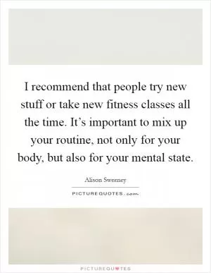 I recommend that people try new stuff or take new fitness classes all the time. It’s important to mix up your routine, not only for your body, but also for your mental state Picture Quote #1