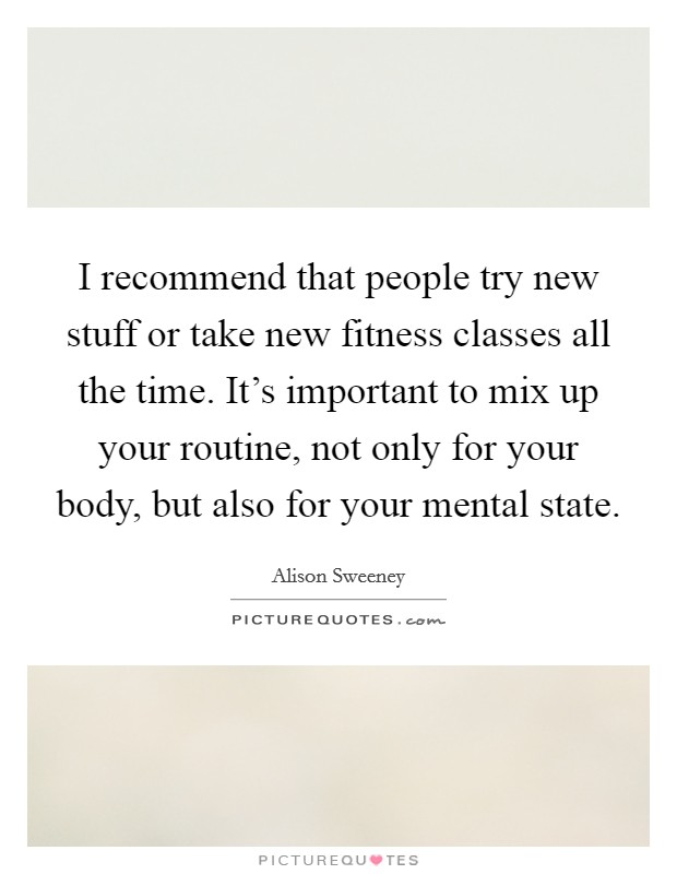 I recommend that people try new stuff or take new fitness classes all the time. It's important to mix up your routine, not only for your body, but also for your mental state. Picture Quote #1