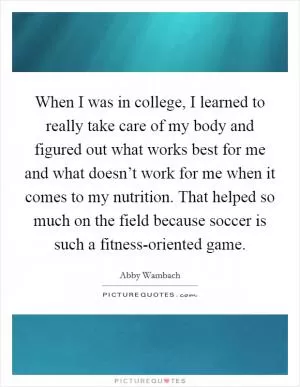 When I was in college, I learned to really take care of my body and figured out what works best for me and what doesn’t work for me when it comes to my nutrition. That helped so much on the field because soccer is such a fitness-oriented game Picture Quote #1