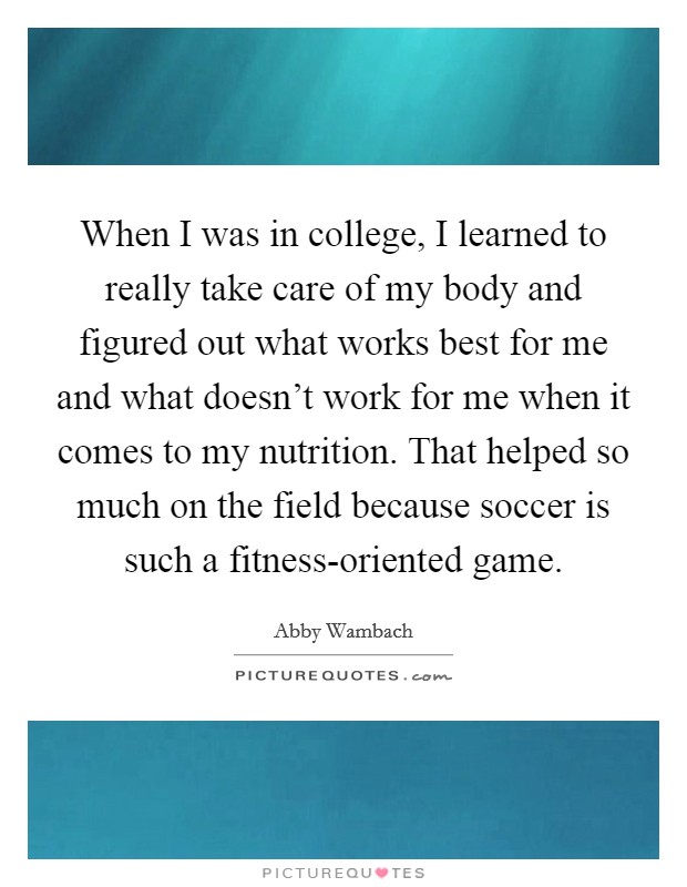 When I was in college, I learned to really take care of my body and figured out what works best for me and what doesn't work for me when it comes to my nutrition. That helped so much on the field because soccer is such a fitness-oriented game. Picture Quote #1