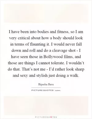 I have been into bodies and fitness, so I am very critical about how a body should look in terms of flaunting it. I would never fall down and roll and do a cleavage shot - I have seen those in Bollywood films, and those are things I cannot tolerate. I wouldn’t do that. That’s not me - I’d rather look sharp and sexy and stylish just doing a walk Picture Quote #1