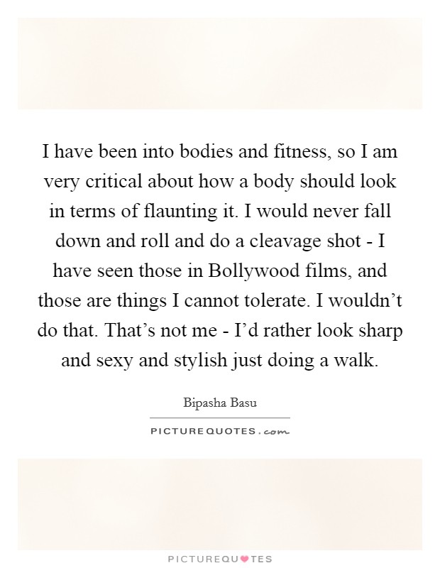 I have been into bodies and fitness, so I am very critical about how a body should look in terms of flaunting it. I would never fall down and roll and do a cleavage shot - I have seen those in Bollywood films, and those are things I cannot tolerate. I wouldn't do that. That's not me - I'd rather look sharp and sexy and stylish just doing a walk. Picture Quote #1