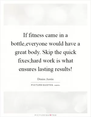 If fitness came in a bottle,everyone would have a great body. Skip the quick fixes;hard work is what ensures lasting results! Picture Quote #1